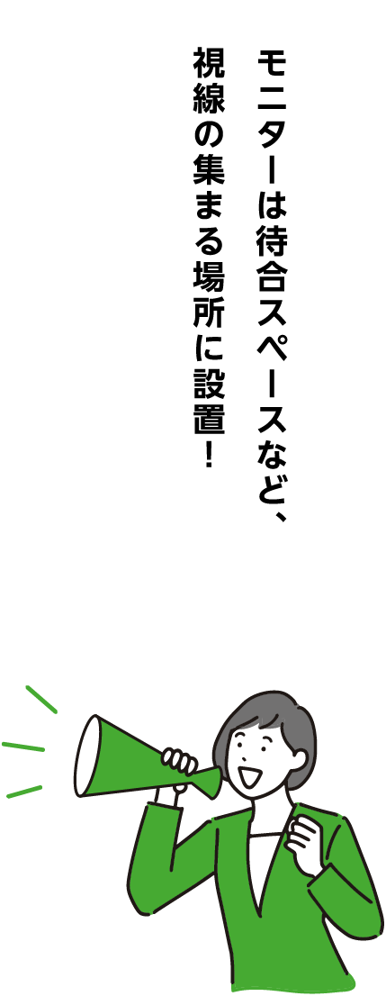 モニターは待合スペースなど、視線の集まる場所に設置！