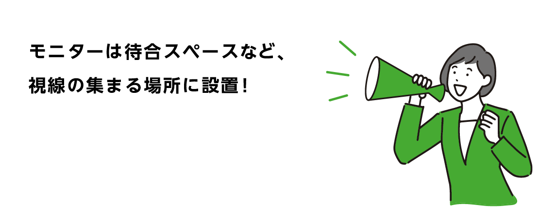 モニターは待合スペースなど、視線の集まる場所に設置！