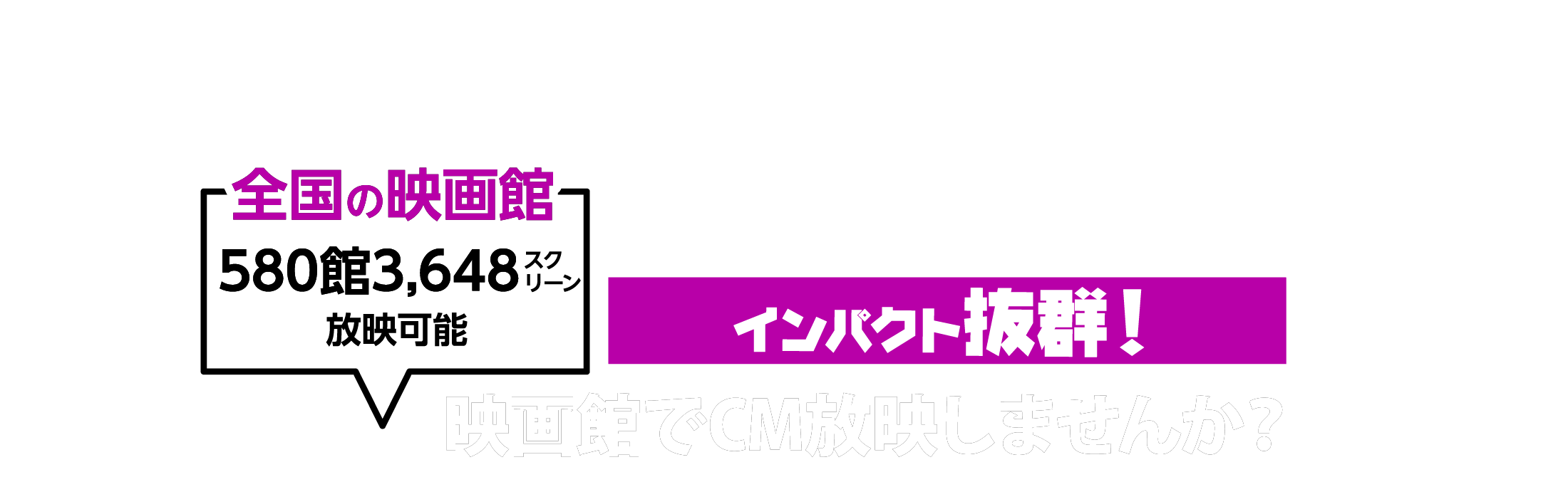全国の映画館580館3648スクリーン放映可能！インパクト抜群！映画館でCM放映しませんか？