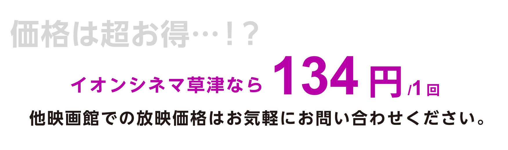 価格は超お得…！？イオンシネマ草津なら134円/1回。他映画館での放映価格はお気軽にお問い合わせください。