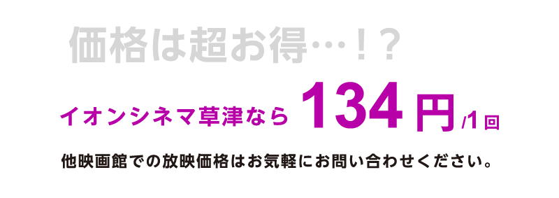 価格は超お得…！？イオンシネマ草津なら134円/1回。他映画館での放映価格はお気軽にお問い合わせください。
